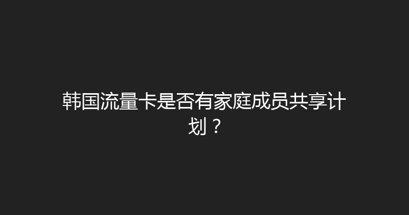 韩国流量卡是否有家庭成员共享计划？ 