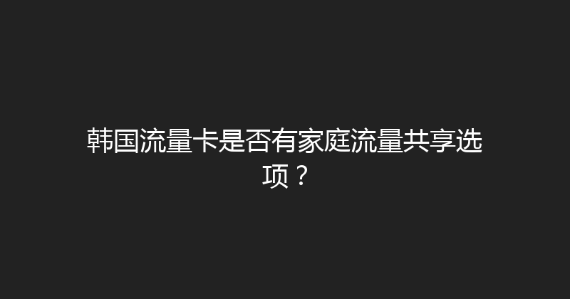 韩国流量卡是否有家庭流量共享选项？ 