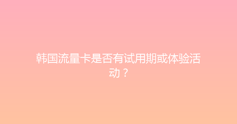 韩国流量卡是否有试用期或体验活动？ 