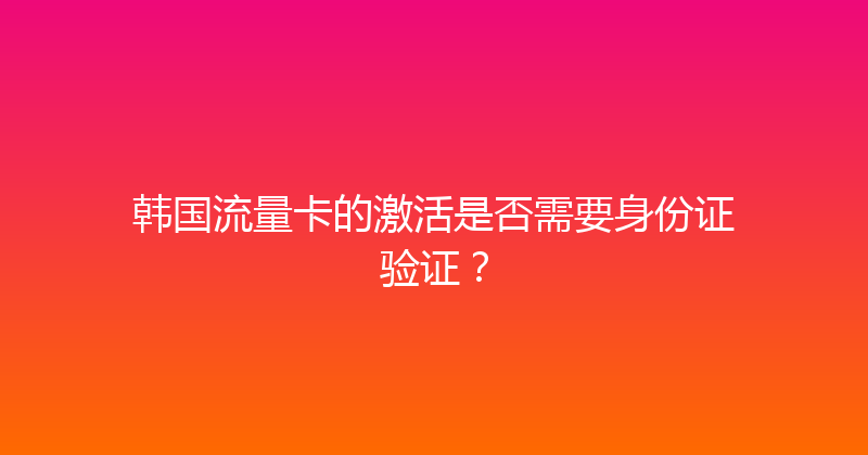 韩国流量卡的激活是否需要身份证验证？ 