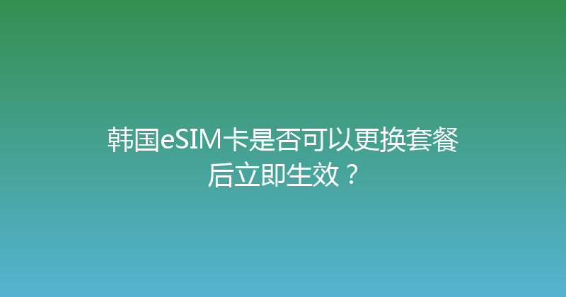 韩国eSIM卡是否可以更换套餐后立即生效？ 