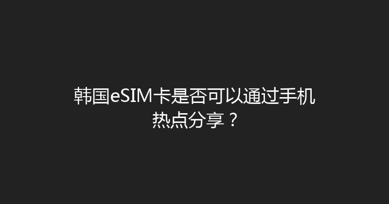 韩国eSIM卡是否可以通过手机热点分享？ 