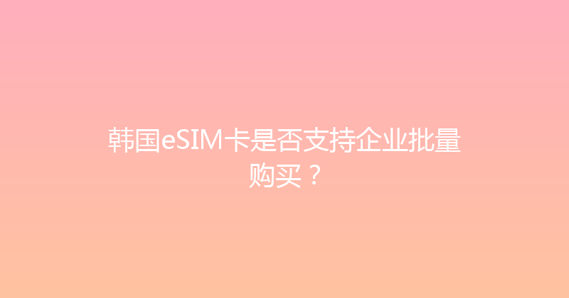 韩国eSIM卡是否支持企业批量购买？ 