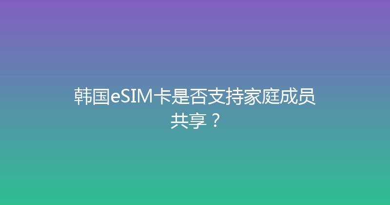 韩国eSIM卡是否支持家庭成员共享？ 