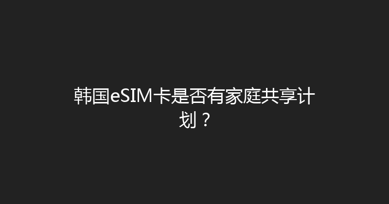 韩国eSIM卡是否有家庭共享计划？ 