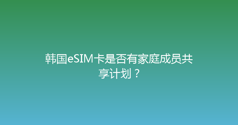 韩国eSIM卡是否有家庭成员共享计划？ 