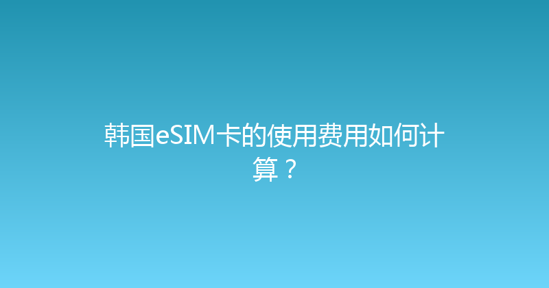 韩国eSIM卡的使用费用如何计算？ 
