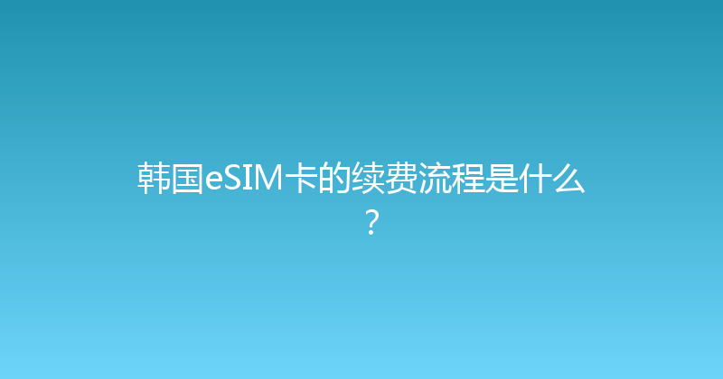 韩国eSIM卡的续费流程是什么？ 