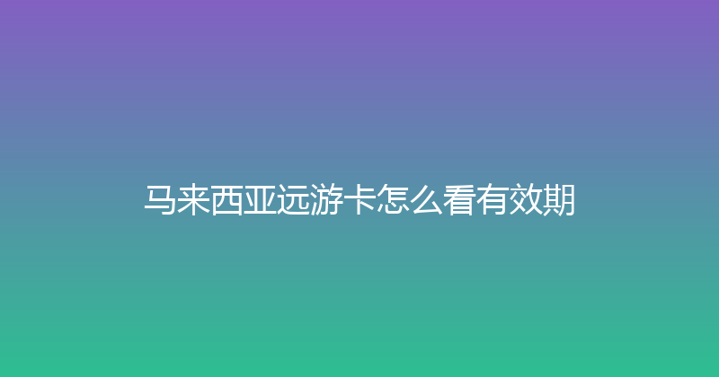 马来西亚远游卡怎么看有效期 
